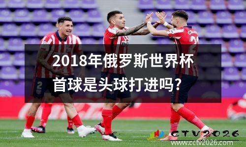 2018年俄罗斯世界杯首球是头球打进吗?