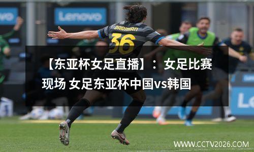 【东亚杯女足直播】：女足比赛现场 女足东亚杯中国vs韩国