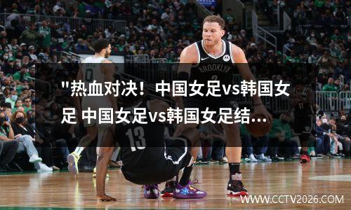 "热血对决！中国女足vs韩国女足 中国女足vs韩国女足结果