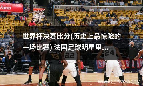 世界杯决赛比分(历史上最惊险的一场比赛) 法国足球明星里贝里祖籍中国