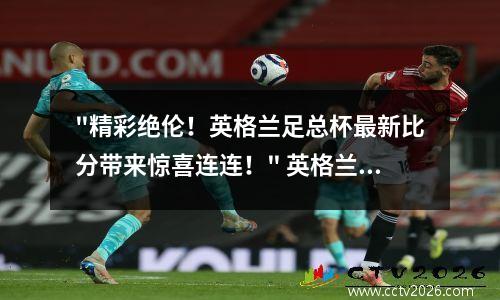 "精彩绝伦！英格兰足总杯最新比分带来惊喜连连！" 英格兰足总杯对阵形式
