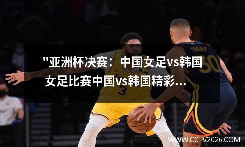 "亚洲杯决赛：中国女足vs韩国 女足比赛中国vs韩国精彩回放