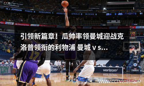 引领新篇章！瓜帅率领曼城迎战克洛普领衔的利物浦 曼城ⅴs利物浦