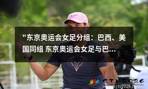 "东京奥运会女足分组：巴西、美国同组 东京奥运会女足与巴西