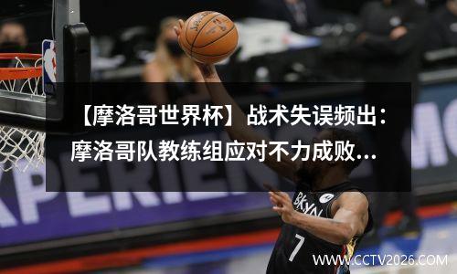 【摩洛哥世界杯】战术失误频出：摩洛哥队教练组应对不力成败关键 摩洛哥世俱杯