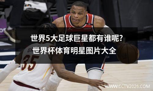 世界5大足球巨星都有谁呢? 世界杯体育明星图片大全