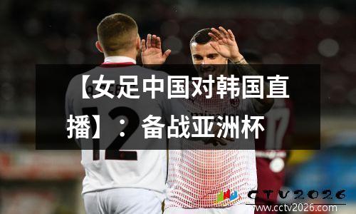 【女足中国对韩国直播】：备战亚洲杯