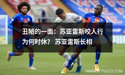 丑陋的一面：苏亚雷斯咬人行为何时休？ 苏亚雷斯长相