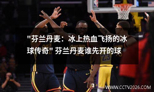 "芬兰丹麦：冰上热血飞扬的冰球传奇" 芬兰丹麦谁先开的球