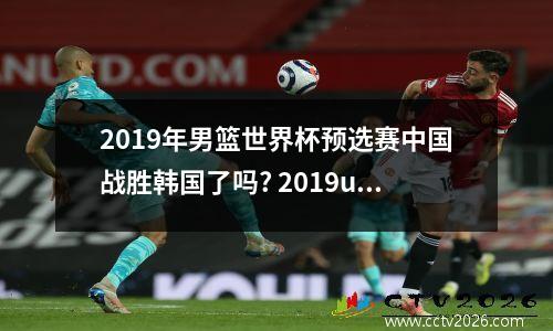 2019年男篮世界杯预选赛中国战胜韩国了吗? 2019u20男足世界杯