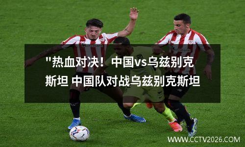 "热血对决！中国vs乌兹别克斯坦 中国队对战乌兹别克斯坦