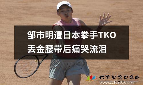 邹市明遭日本拳手TKO丢金腰带后痛哭流泪