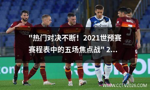 "热门对决不断！2021世预赛赛程表中的五场焦点战" 2021世预赛赛程
