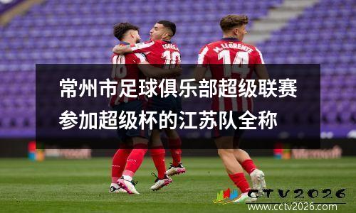 常州市足球俱乐部超级联赛参加超级杯的江苏队全称