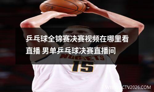 乒乓球全锦赛决赛视频在哪里看直播 男单乒乓球决赛直播间