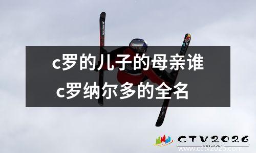 c罗的儿子的母亲谁 c罗纳尔多的全名