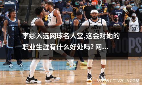 李娜入选网球名人堂,这会对她的职业生涯有什么好处吗? 网球名人堂2023