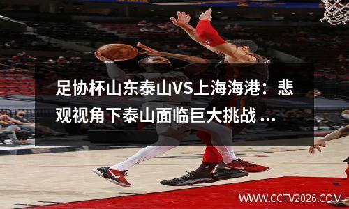 足协杯山东泰山VS上海海港：悲观视角下泰山面临巨大挑战 山东泰山与青岛比赛