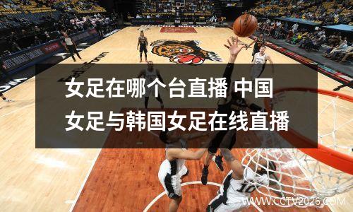 女足在哪个台直播 中国女足与韩国女足在线直播