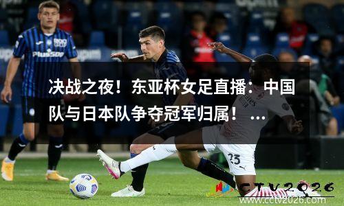 决战之夜！东亚杯女足直播：中国队与日本队争夺冠军归属！ 女足东亚杯中国vs韩国