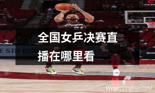 全国女乒决赛直播在哪里看