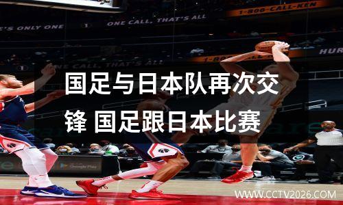 国足与日本队再次交锋 国足跟日本比赛
