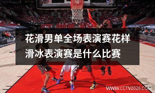花滑男单全场表演赛花样滑冰表演赛是什么比赛