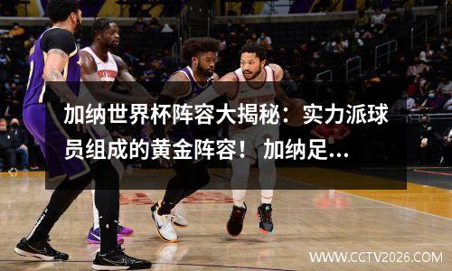 加纳世界杯阵容大揭秘：实力派球员组成的黄金阵容！ 加纳足球世界排名第几
