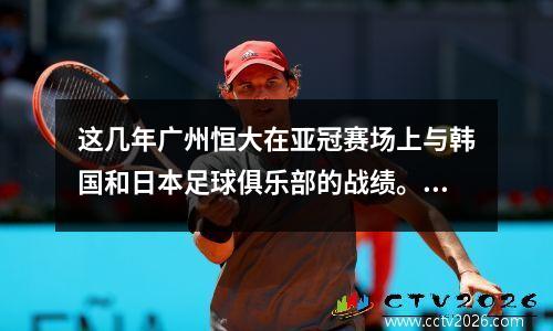 这几年广州恒大在亚冠赛场上与韩国和日本足球俱乐部的战绩。 蒙通客服电话人工服务