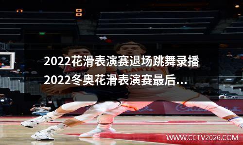 2022花滑表演赛退场跳舞录播2022冬奥花滑表演赛最后的音乐叫什么