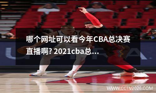 哪个网址可以看今年CBA总决赛直播啊? 2021cba总决赛回放