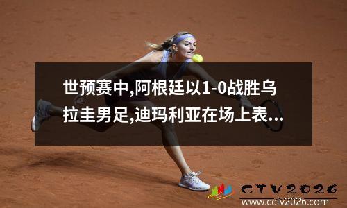 世预赛中,阿根廷以1-0战胜乌拉圭男足,迪玛利亚在场上表现如何? 乌拉圭u20vs阿根廷u20