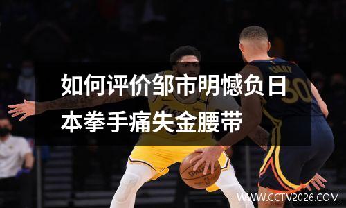 如何评价邹市明憾负日本拳手痛失金腰带