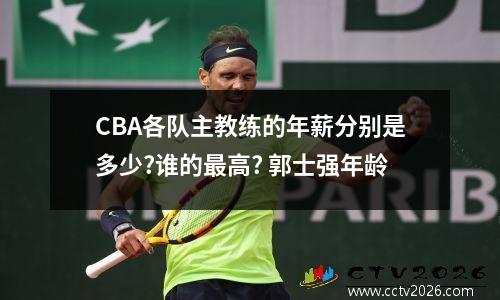 CBA各队主教练的年薪分别是多少?谁的最高? 郭士强年龄