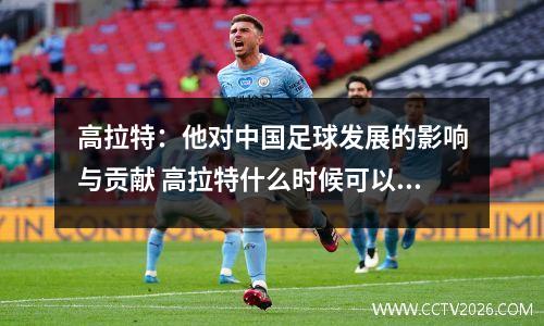 高拉特：他对中国足球发展的影响与贡献 高拉特什么时候可以代表国足上场