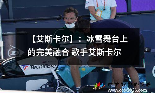 【艾斯卡尔】：冰雪舞台上的完美融合 歌手艾斯卡尔