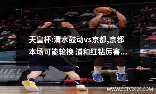 天皇杯:清水鼓动vs京都,京都本场可能轮换 浦和红钻厉害吗