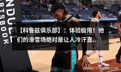 【科鲁兹俱乐部】：体验极限！他们的滑雪场绝对是让人冷汗直流的地方！