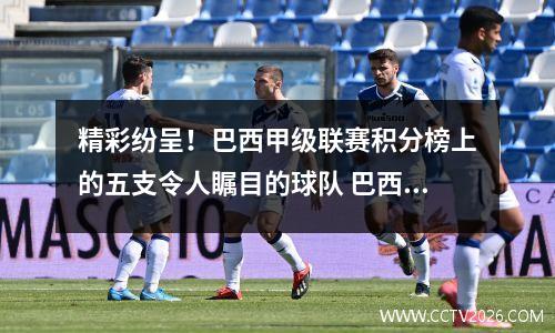精彩纷呈！巴西甲级联赛积分榜上的五支令人瞩目的球队 巴西甲级联赛2021积分