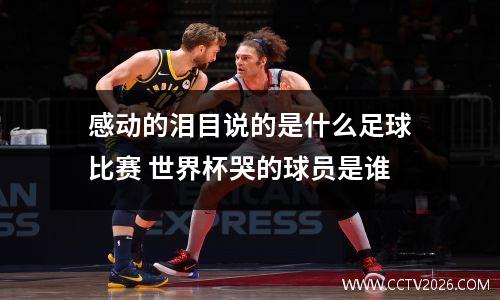 感动的泪目说的是什么足球比赛 世界杯哭的球员是谁