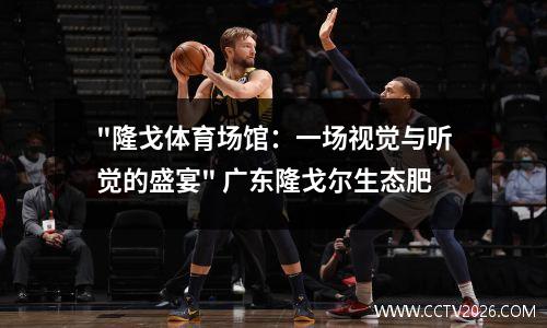 "隆戈体育场馆：一场视觉与听觉的盛宴" 广东隆戈尔生态肥