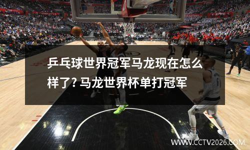 乒乓球世界冠军马龙现在怎么样了? 马龙世界杯单打冠军