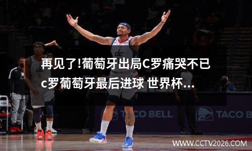 再见了!葡萄牙出局C罗痛哭不已c罗葡萄牙最后进球 世界杯悲剧