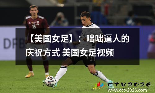 【美国女足】：咄咄逼人的庆祝方式 美国女足视频