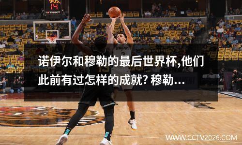 诺伊尔和穆勒的最后世界杯,他们此前有过怎样的成就? 穆勒世界杯进球记录