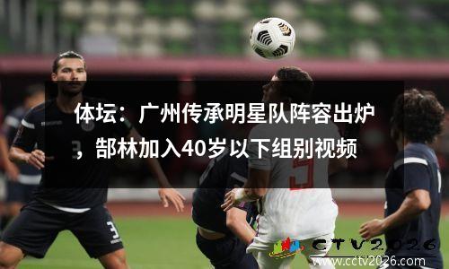 体坛：广州传承明星队阵容出炉，郜林加入40岁以下组别视频