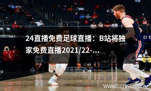 24直播免费足球直播：B站将独家免费直播2021/22-2023/24赛季英格兰足总杯赛事