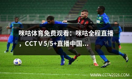 咪咕体育免费观看：咪咕全程直播，CCTⅤ5/5+直播中国队及部分比赛