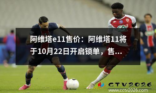 阿维塔e11售价：阿维塔11将于10月22日开启锁单，售34.99万起