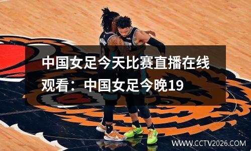 中国女足今天比赛直播在线观看：中国女足今晚19